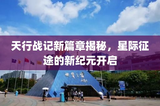 天行战记新篇章揭秘，星际征途的新纪元开启
