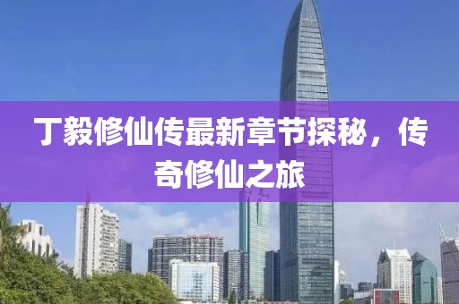 丁毅修仙传最新章节探秘，传奇修仙之旅