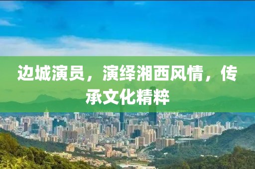 边城演员，演绎湘西风情，传承文化精粹
