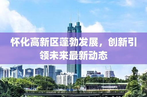 怀化高新区蓬勃发展，创新引领未来最新动态