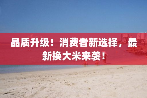 品质升级！消费者新选择，最新换大米来袭！