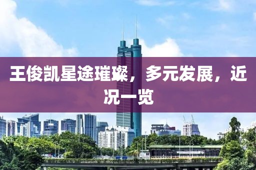 王俊凯星途璀璨，多元发展，近况一览