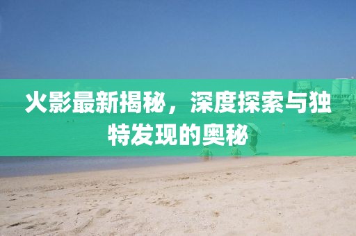 火影最新揭秘，深度探索与独特发现的奥秘