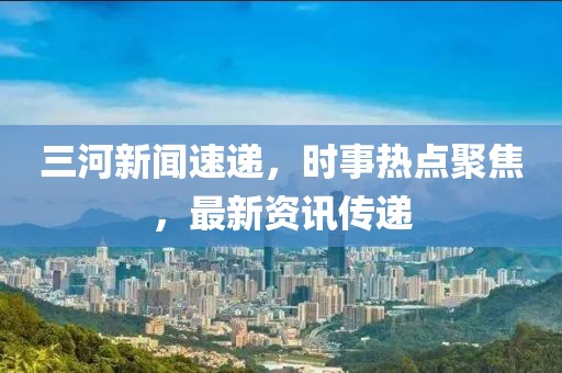 三河新闻速递，时事热点聚焦，最新资讯传递