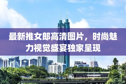 最新推女郎高清图片，时尚魅力视觉盛宴独家呈现