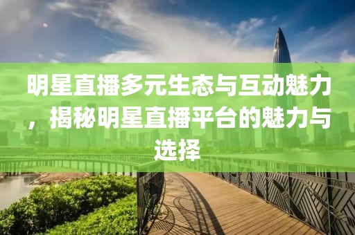 明星直播多元生态与互动魅力，揭秘明星直播平台的魅力与选择