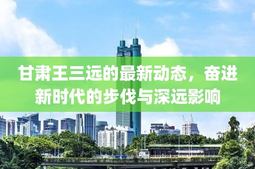 甘肃王三远的最新动态，奋进新时代的步伐与深远影响