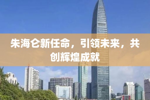 朱海仑新任命，引领未来，共创辉煌成就