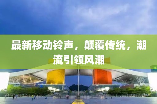 最新移动铃声，颠覆传统，潮流引领风潮