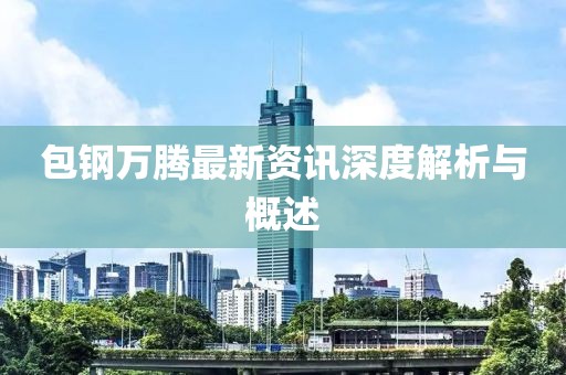 包钢万腾最新资讯深度解析与概述