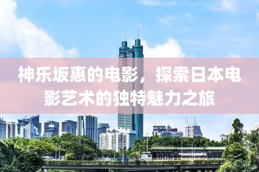 神乐坂惠的电影，探索日本电影艺术的独特魅力之旅