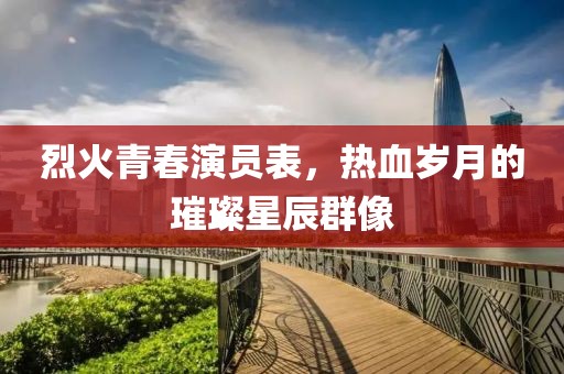 烈火青春演员表，热血岁月的璀璨星辰群像