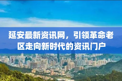 延安最新资讯网，引领革命老区走向新时代的资讯门户