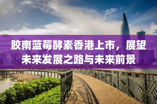 胶南蓝莓酵素香港上市，展望未来发展之路与未来前景