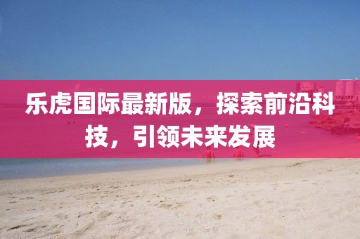 乐虎国际最新版，探索前沿科技，引领未来发展