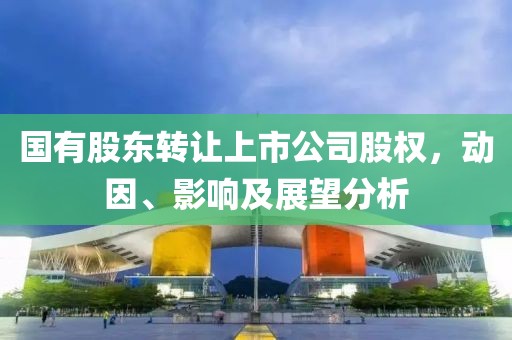 国有股东转让上市公司股权，动因、影响及展望分析