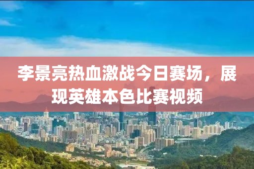 李景亮热血激战今日赛场，展现英雄本色比赛视频