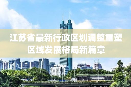 江苏省最新行政区划调整重塑区域发展格局新篇章