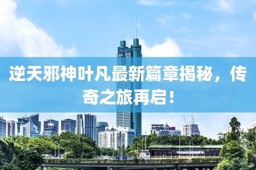 逆天邪神叶凡最新篇章揭秘，传奇之旅再启！