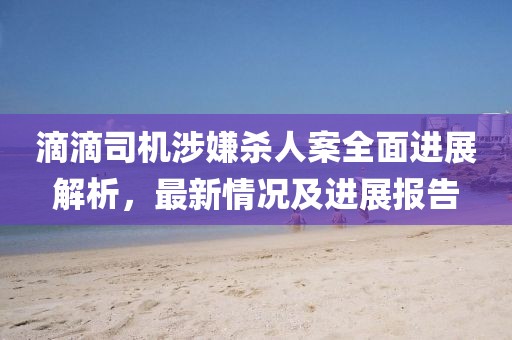 滴滴司机涉嫌杀人案全面进展解析，最新情况及进展报告