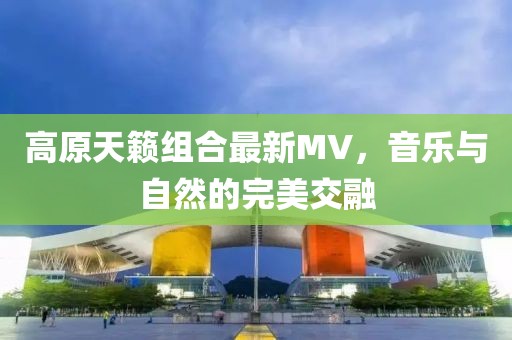 高原天籁组合最新MV，音乐与自然的完美交融