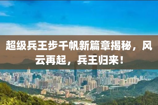 超级兵王步千帆新篇章揭秘，风云再起，兵王归来！
