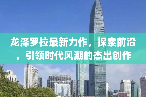 龙泽罗拉最新力作，探索前沿，引领时代风潮的杰出创作