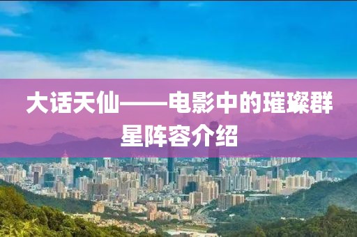 大话天仙——电影中的璀璨群星阵容介绍
