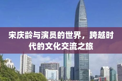 宋庆龄与演员的世界，跨越时代的文化交流之旅