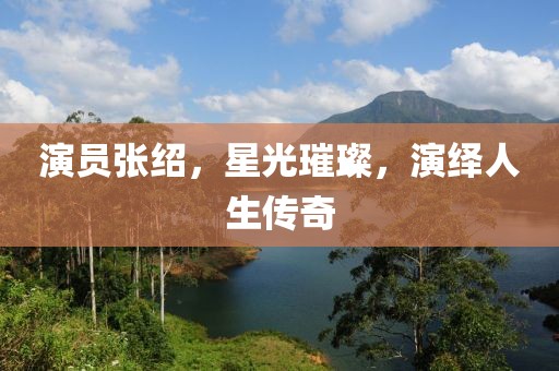 演员张绍，星光璀璨，演绎人生传奇