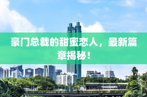 豪门总裁的甜蜜恋人，最新篇章揭秘！