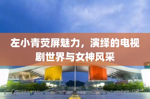 左小青荧屏魅力，演绎的电视剧世界与女神风采