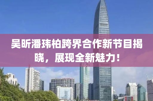 吴昕潘玮柏跨界合作新节目揭晓，展现全新魅力！