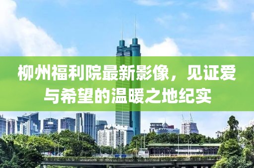 柳州福利院最新影像，见证爱与希望的温暖之地纪实