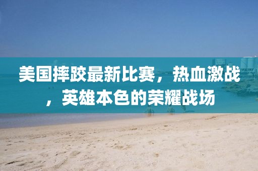 美国摔跤最新比赛，热血激战，英雄本色的荣耀战场