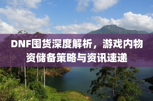 DNF囤货深度解析，游戏内物资储备策略与资讯速递