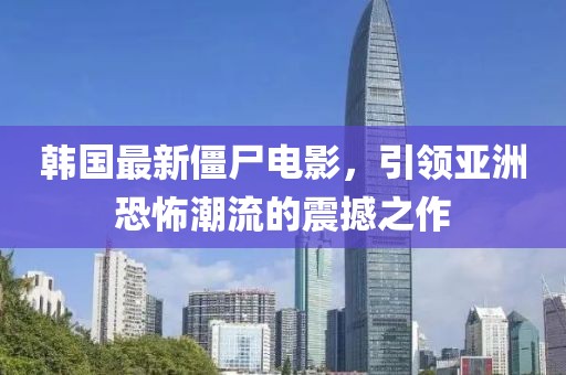 韩国最新僵尸电影，引领亚洲恐怖潮流的震撼之作