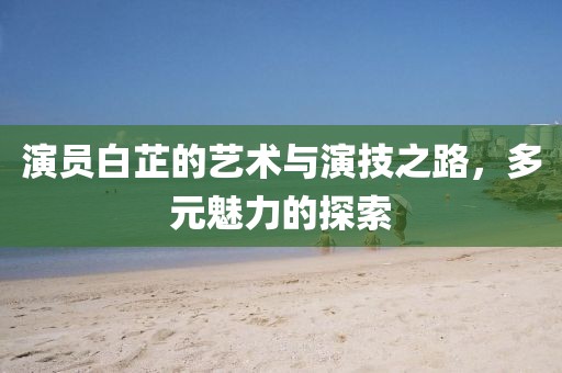 演员白芷的艺术与演技之路，多元魅力的探索