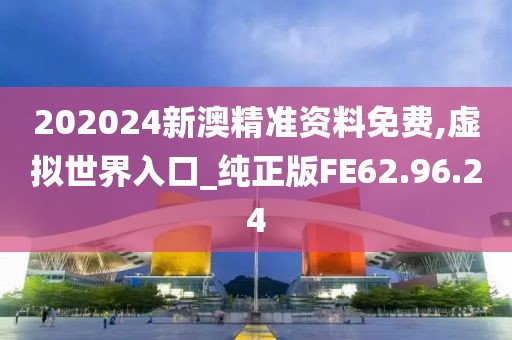 202024新澳精准资料免费,虚拟世界入口_纯正版FE62.96.24