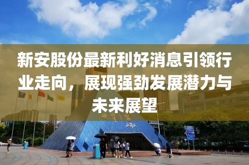 新安股份最新利好消息引领行业走向，展现强劲发展潜力与未来展望