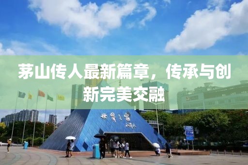 茅山传人最新篇章，传承与创新完美交融
