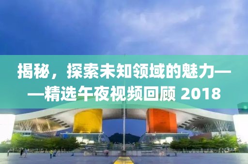揭秘，探索未知领域的魅力——精选午夜视频回顾 2018