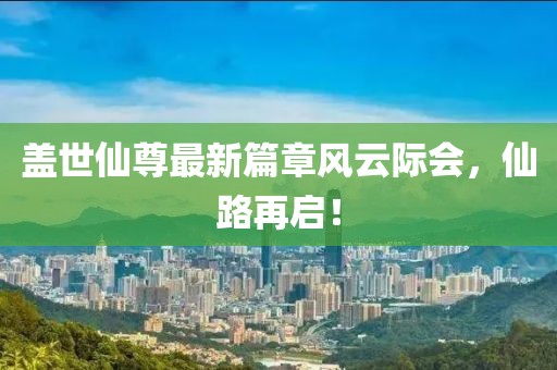 盖世仙尊最新篇章风云际会，仙路再启！