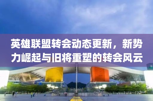 英雄联盟转会动态更新，新势力崛起与旧将重塑的转会风云