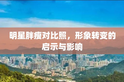 明星胖瘦对比照，形象转变的启示与影响