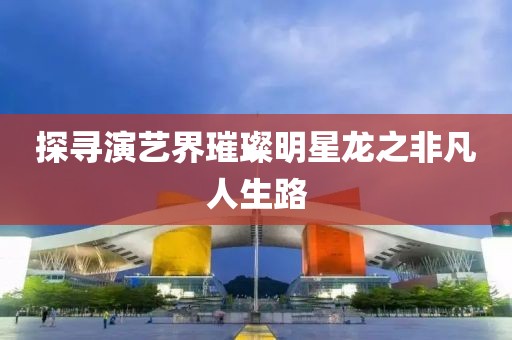 探寻演艺界璀璨明星龙之非凡人生路