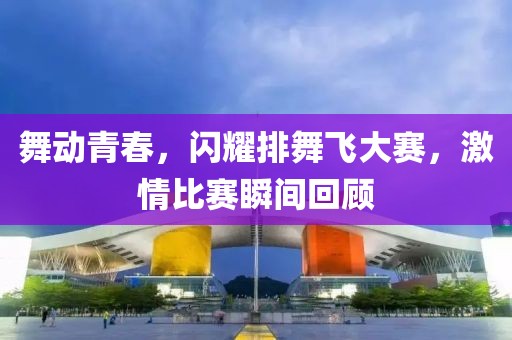 舞动青春，闪耀排舞飞大赛，激情比赛瞬间回顾