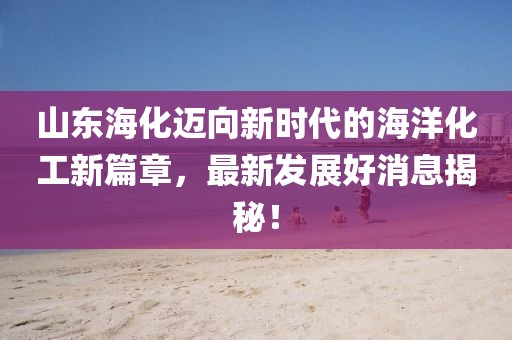 山东海化迈向新时代的海洋化工新篇章，最新发展好消息揭秘！