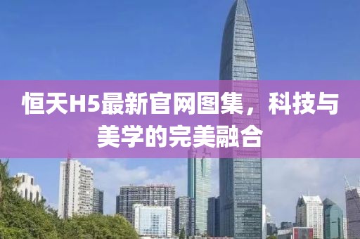 恒天H5最新官网图集，科技与美学的完美融合
