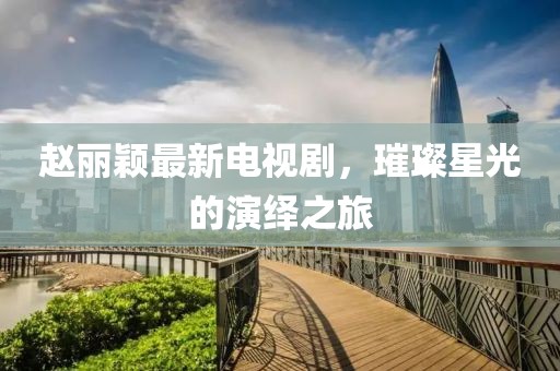 赵丽颖最新电视剧，璀璨星光的演绎之旅